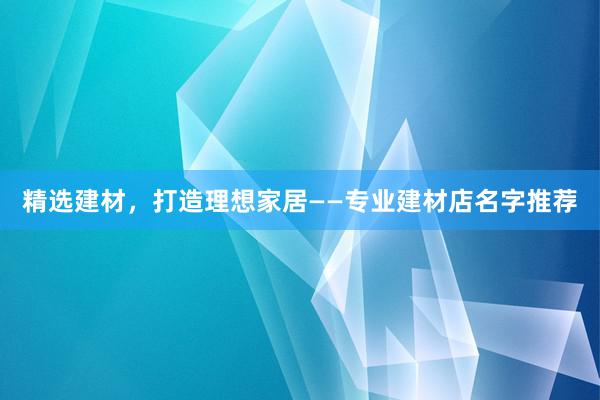 精选建材，打造理想家居——专业建材店名字推荐