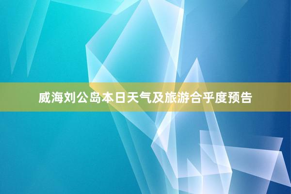 威海刘公岛本日天气及旅游合乎度预告